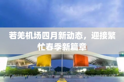 若羌机场四月新动态，迎接繁忙春季新篇章