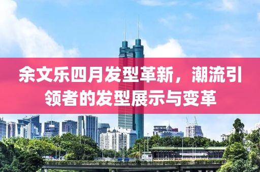 余文乐四月发型革新，潮流引领者的发型展示与变革