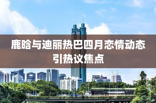 鹿晗与迪丽热巴四月恋情动态引热议焦点