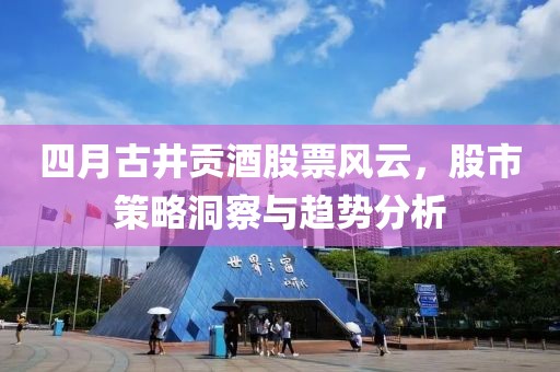 四月古井贡酒股票风云，股市策略洞察与趋势分析