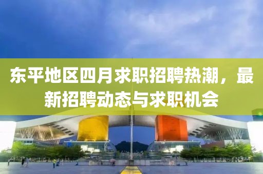 东平地区四月求职招聘热潮，最新招聘动态与求职机会