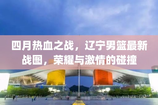 四月热血之战，辽宁男篮最新战图，荣耀与激情的碰撞