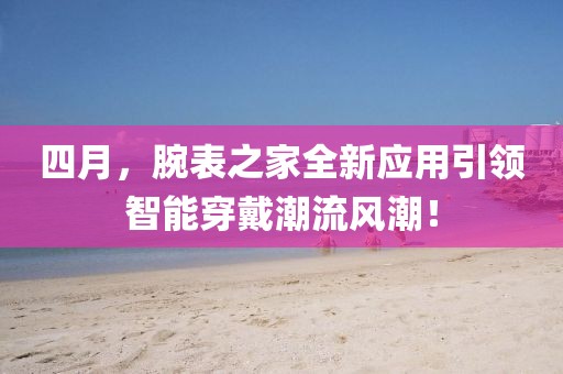 四月，腕表之家全新应用引领智能穿戴潮流风潮！