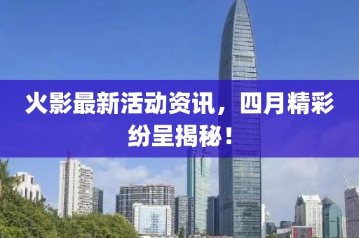 火影最新活动资讯，四月精彩纷呈揭秘！