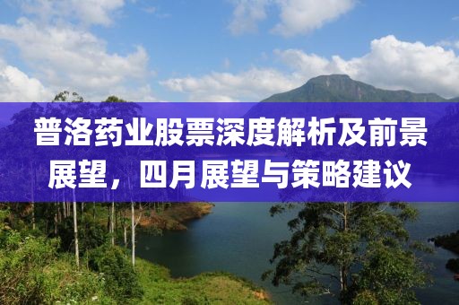 普洛药业股票深度解析及前景展望，四月展望与策略建议