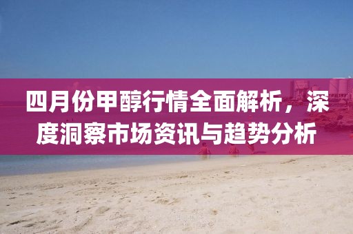 四月份甲醇行情全面解析，深度洞察市场资讯与趋势分析