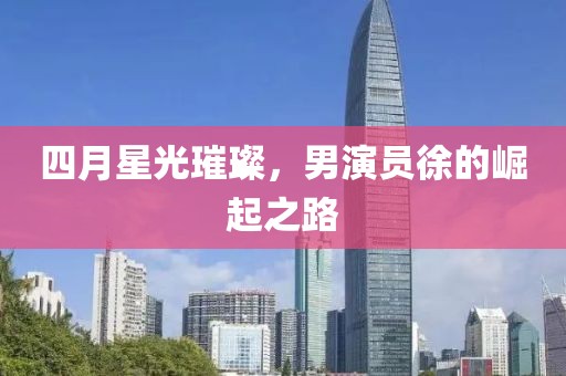 四月星光璀璨，男演员徐的崛起之路