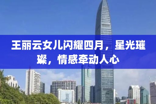 王丽云女儿闪耀四月，星光璀璨，情感牵动人心