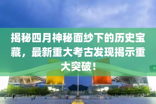 揭秘四月神秘面纱下的历史宝藏，最新重大考古发现揭示重大突破！