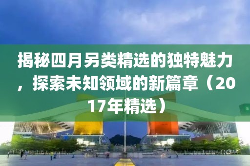 揭秘四月另类精选的独特魅力，探索未知领域的新篇章（2017年精选）