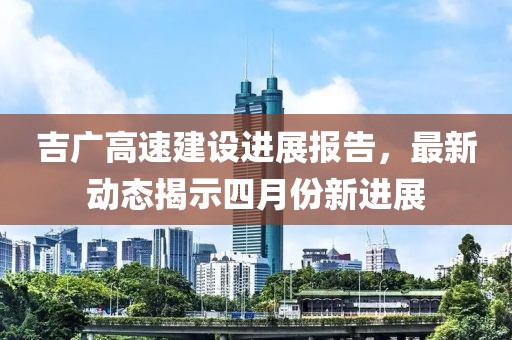 吉广高速建设进展报告，最新动态揭示四月份新进展