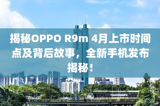 揭秘OPPO R9m 4月上市时间点及背后故事，全新手机发布揭秘！