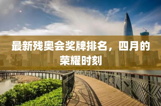 最新残奥会奖牌排名，四月的荣耀时刻