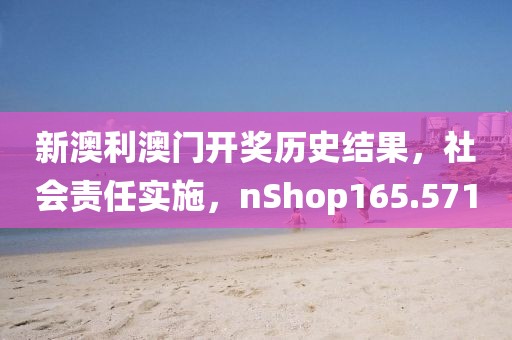 新澳利澳门开奖历史结果，社会责任实施，nShop165.571