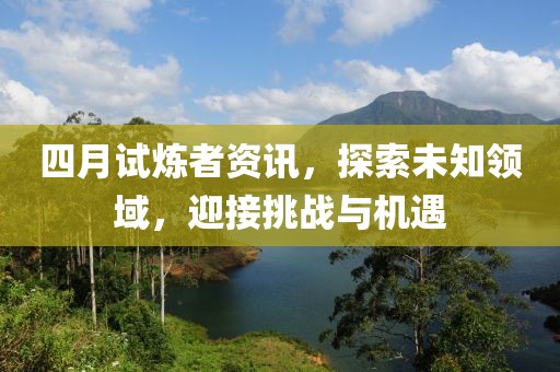 四月试炼者资讯，探索未知领域，迎接挑战与机遇