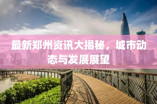 最新郑州资讯大揭秘，城市动态与发展展望