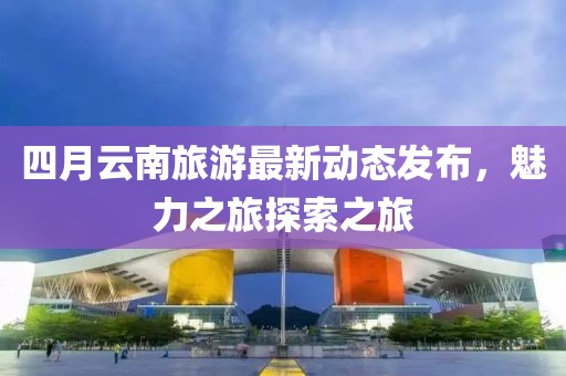 四月云南旅游最新动态发布，魅力之旅探索之旅