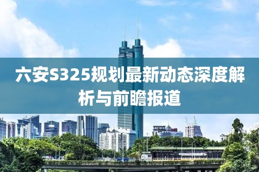 六安S325规划最新动态深度解析与前瞻报道