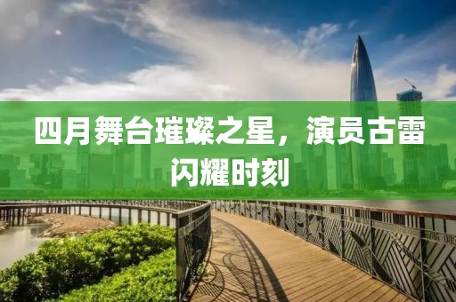 四月舞台璀璨之星，演员古雷闪耀时刻