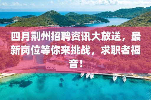 四月荆州招聘资讯大放送，最新岗位等你来挑战，求职者福音！