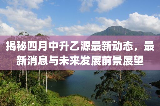 揭秘四月中升乙源最新动态，最新消息与未来发展前景展望