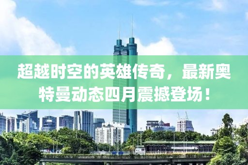 超越时空的英雄传奇，最新奥特曼动态四月震撼登场！