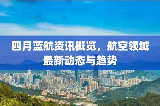 四月蓝航资讯概览，航空领域最新动态与趋势
