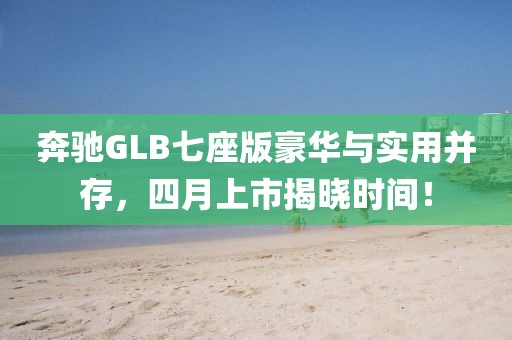 奔驰GLB七座版豪华与实用并存，四月上市揭晓时间！