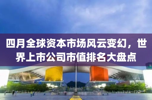 四月全球资本市场风云变幻，世界上市公司市值排名大盘点