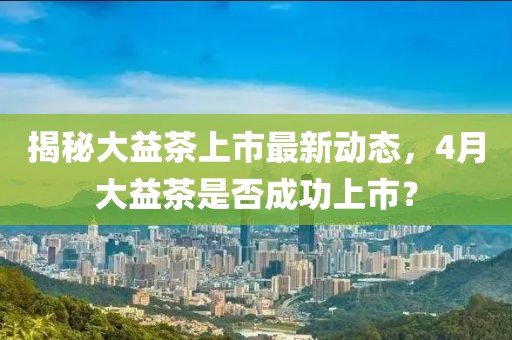 揭秘大益茶上市最新动态，4月大益茶是否成功上市？