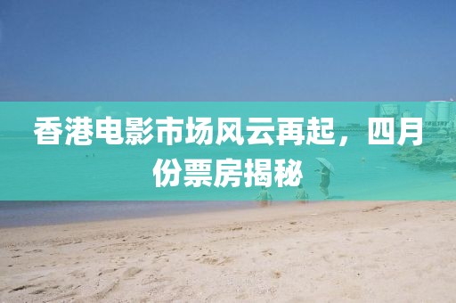 香港电影市场风云再起，四月份票房揭秘