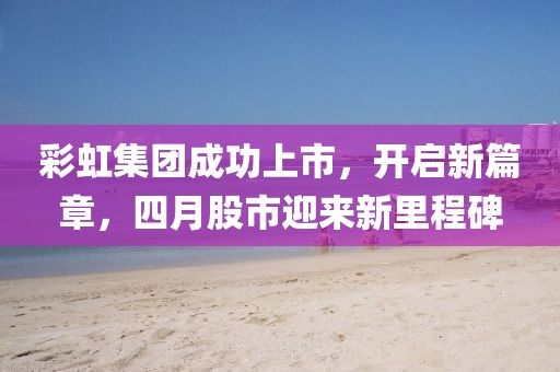 彩虹集团成功上市，开启新篇章，四月股市迎来新里程碑
