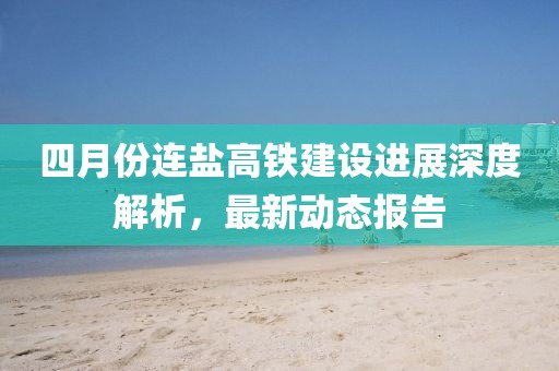 四月份连盐高铁建设进展深度解析，最新动态报告
