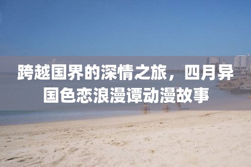跨越国界的深情之旅，四月异国色恋浪漫谭动漫故事