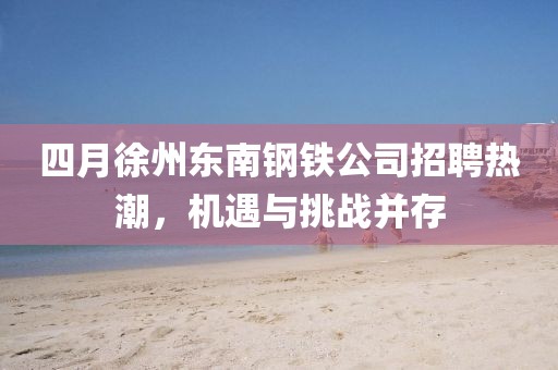 四月徐州东南钢铁公司招聘热潮，机遇与挑战并存