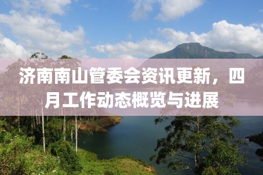 济南南山管委会资讯更新，四月工作动态概览与进展