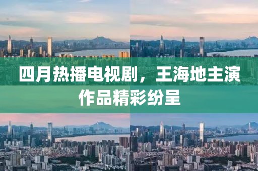 四月热播电视剧，王海地主演作品精彩纷呈
