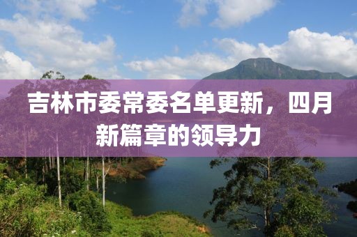 吉林市委常委名单更新，四月新篇章的领导力
