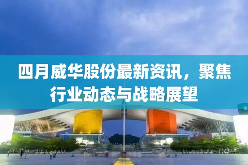 四月威华股份最新资讯，聚焦行业动态与战略展望
