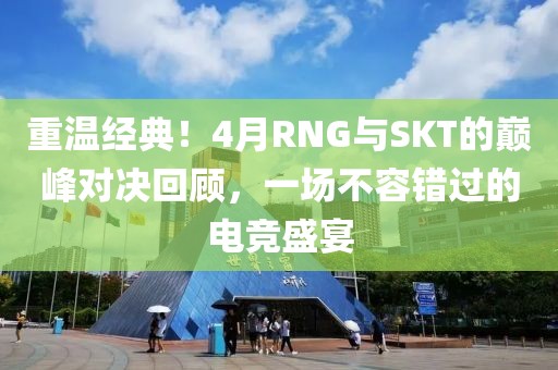 重温经典！4月RNG与SKT的巅峰对决回顾，一场不容错过的电竞盛宴