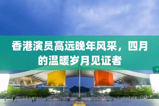香港演员高远晚年风采，四月的温暖岁月见证者
