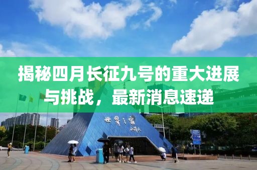 揭秘四月长征九号的重大进展与挑战，最新消息速递