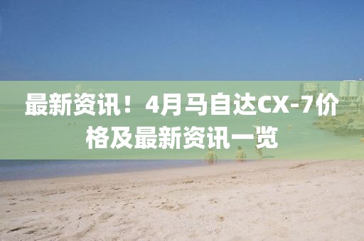 最新资讯！4月马自达CX-7价格及最新资讯一览