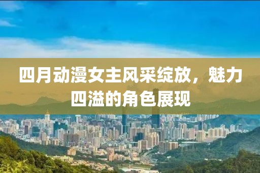四月动漫女主风采绽放，魅力四溢的角色展现
