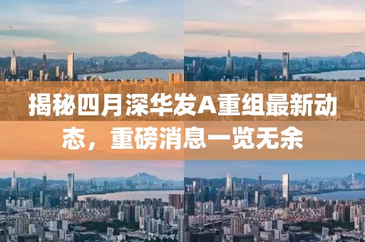 揭秘四月深华发A重组最新动态，重磅消息一览无余