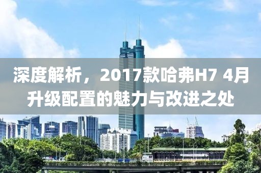 深度解析，2017款哈弗H7 4月升级配置的魅力与改进之处