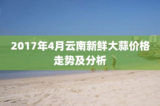 2017年4月云南新鲜大蒜价格走势及分析