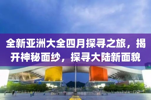 全新亚洲大全四月探寻之旅，揭开神秘面纱，探寻大陆新面貌