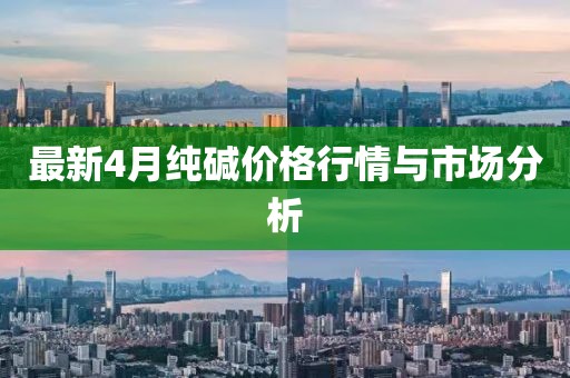 最新4月纯碱价格行情与市场分析