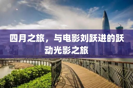 四月之旅，与电影刘跃进的跃动光影之旅